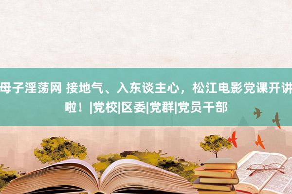 母子淫荡网 接地气、入东谈主心，松江电影党课开讲啦！|党校|区委|党群|党员干部