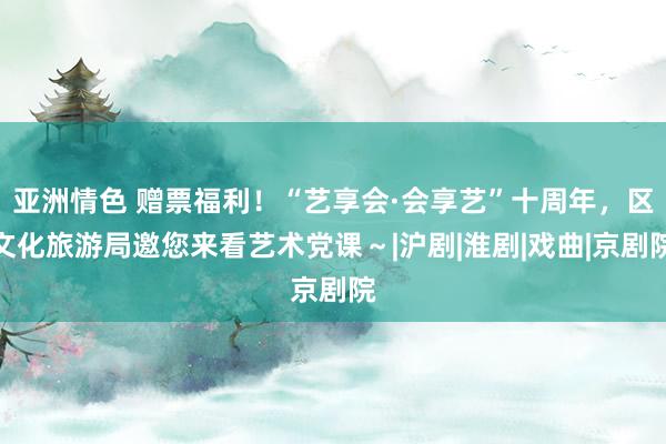 亚洲情色 赠票福利！“艺享会·会享艺”十周年，区文化旅游局邀您来看艺术党课～|沪剧|淮剧|戏曲|京剧院