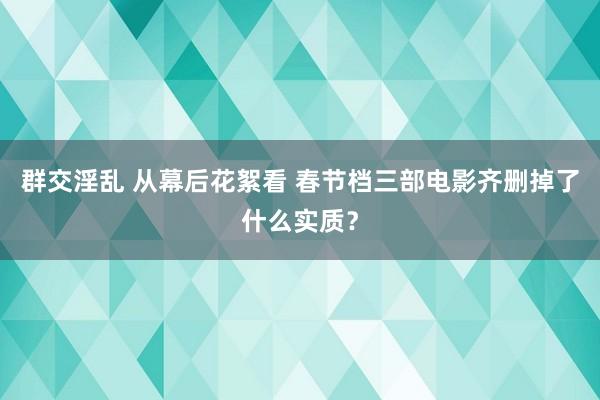 群交淫乱 从幕后花絮看 春节档三部电影齐删掉了什么实质？