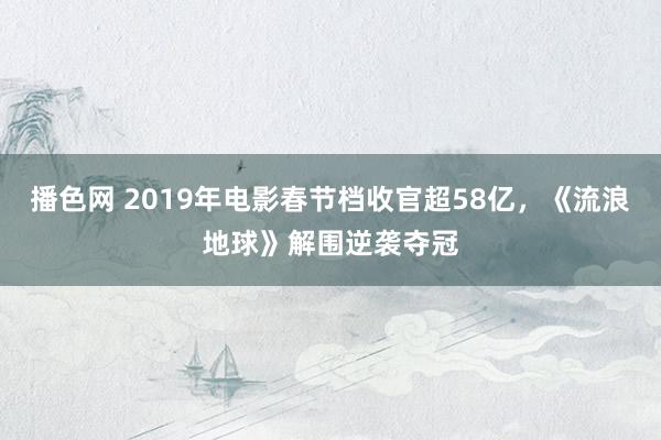 播色网 2019年电影春节档收官超58亿，《流浪地球》解围逆袭夺冠