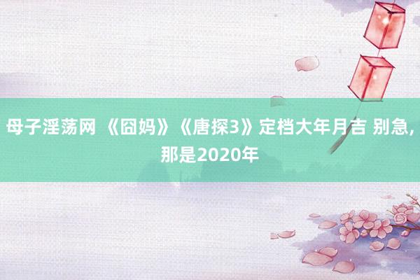 母子淫荡网 《囧妈》《唐探3》定档大年月吉 别急，那是2020年