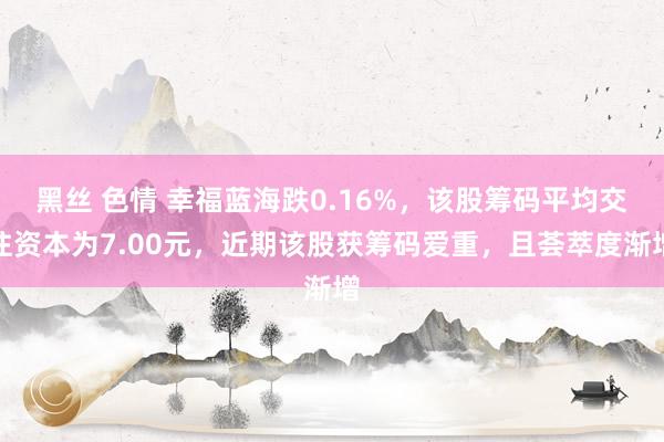 黑丝 色情 幸福蓝海跌0.16%，该股筹码平均交往资本为7.00元，近期该股获筹码爱重，且荟萃度渐增