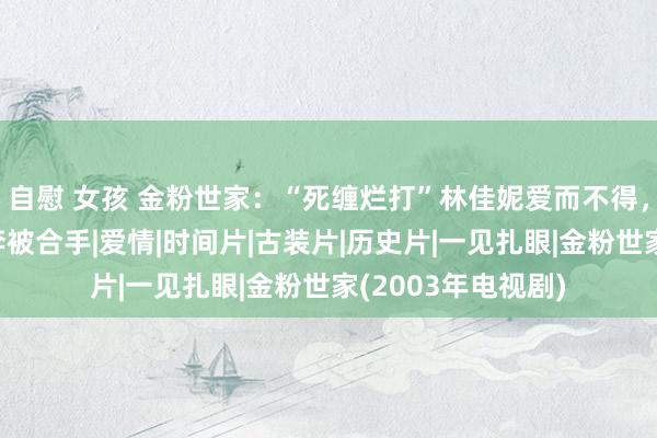 自慰 女孩 金粉世家：“死缠烂打”林佳妮爱而不得，柳春江和小怜私奔被合手|爱情|时间片|古装片|历史片|一见扎眼|金粉世家(2003年电视剧)