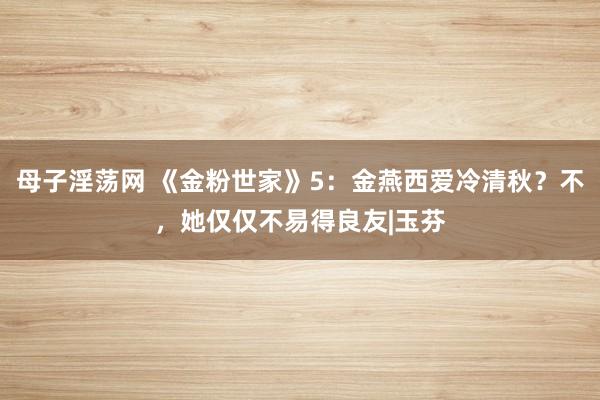 母子淫荡网 《金粉世家》5：金燕西爱冷清秋？不，她仅仅不易得良友|玉芬