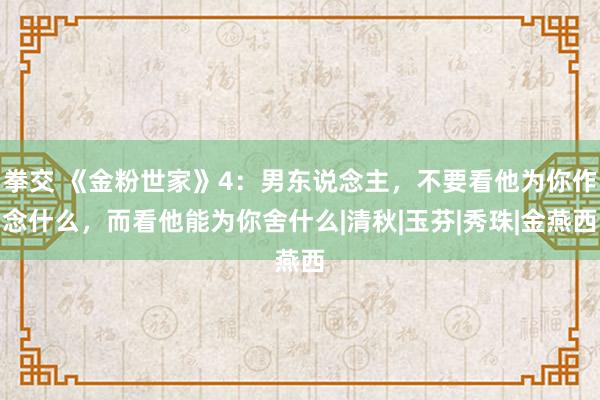 拳交 《金粉世家》4：男东说念主，不要看他为你作念什么，而看他能为你舍什么|清秋|玉芬|秀珠|金燕西