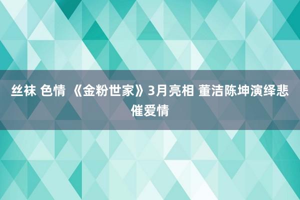 丝袜 色情 《金粉世家》3月亮相 董洁陈坤演绎悲催爱情