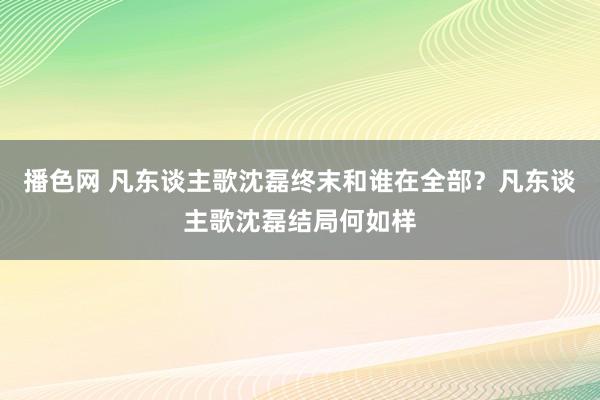 播色网 凡东谈主歌沈磊终末和谁在全部？凡东谈主歌沈磊结局何如样