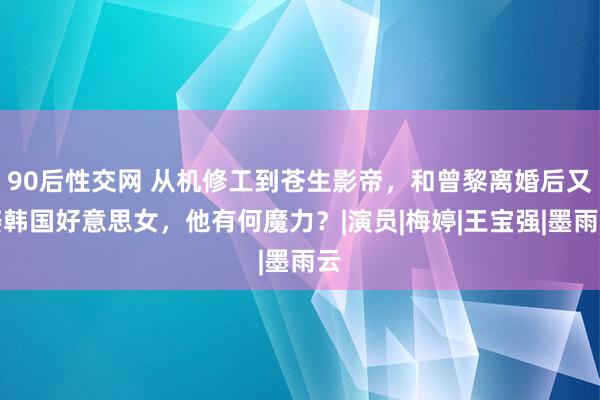 90后性交网 从机修工到苍生影帝，和曾黎离婚后又娶韩国好意思女，他有何魔力？|演员|梅婷|王宝强|墨雨云