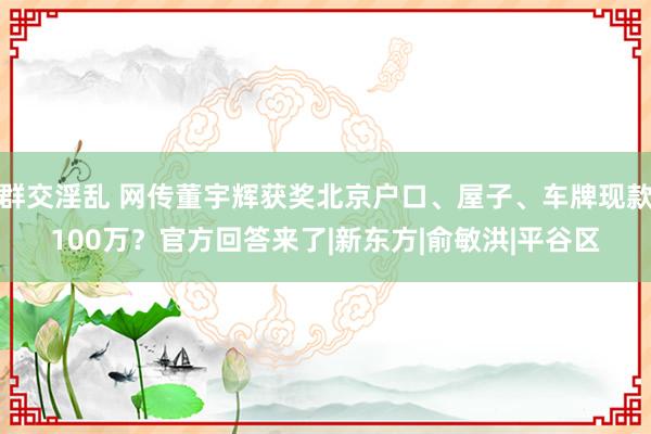 群交淫乱 网传董宇辉获奖北京户口、屋子、车牌现款100万？官方回答来了|新东方|俞敏洪|平谷区