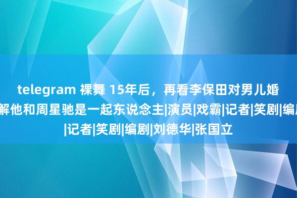 telegram 裸舞 15年后，再看李保田对男儿婚典的派头，才瓦解他和周星驰是一起东说念主|演员|戏霸|记者|笑剧|编剧|刘德华|张国立