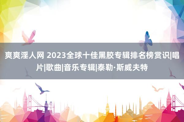 爽爽淫人网 2023全球十佳黑胶专辑排名榜赏识|唱片|歌曲|音乐专辑|泰勒·斯威夫特