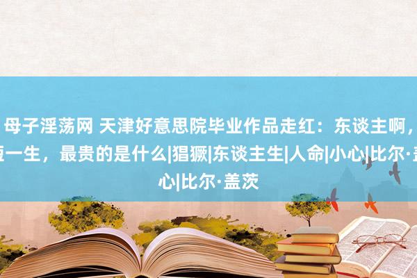 母子淫荡网 天津好意思院毕业作品走红：东谈主啊，短短一生，最贵的是什么|猖獗|东谈主生|人命|小心|比尔·盖茨