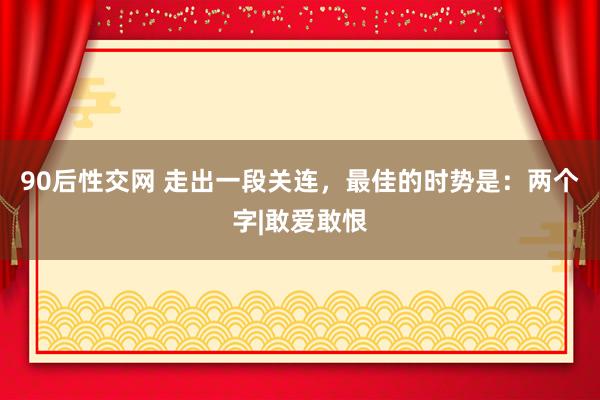 90后性交网 走出一段关连，最佳的时势是：两个字|敢爱敢恨