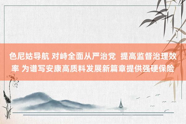 色尼姑导航 对峙全面从严治党  提高监督治理效率 为谱写安康高质料发展新篇章提供强硬保险