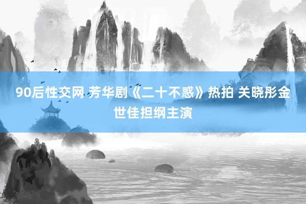 90后性交网 芳华剧《二十不惑》热拍 关晓彤金世佳担纲主演