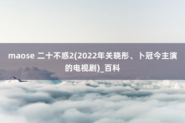 maose 二十不惑2(2022年关晓彤、卜冠今主演的电视剧)_百科