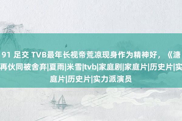 91 足交 TVB最年长视帝荒凉现身作为精神好，《溏心风暴》再伙同被舍弃|夏雨|米雪|tvb|家庭剧|家庭片|历史片|实力派演员