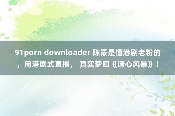 91porn downloader 陈豪是懂港剧老粉的，用港剧式直播， 真实梦回《溏心风暴》！