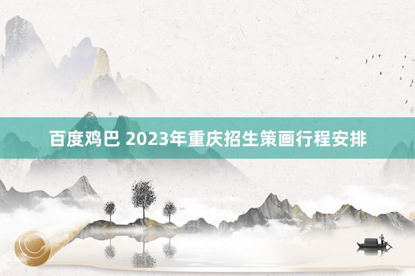 百度鸡巴 2023年重庆招生策画行程安排