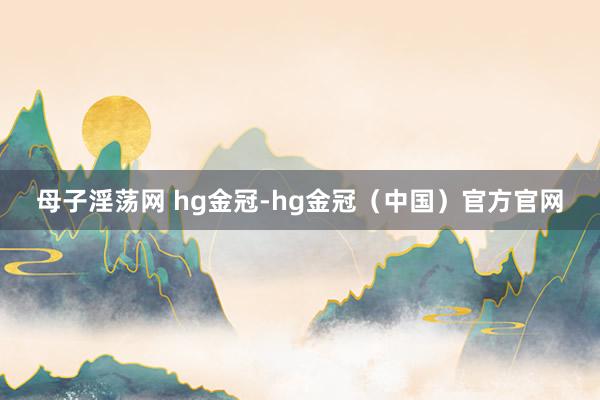 母子淫荡网 hg金冠-hg金冠（中国）官方官网