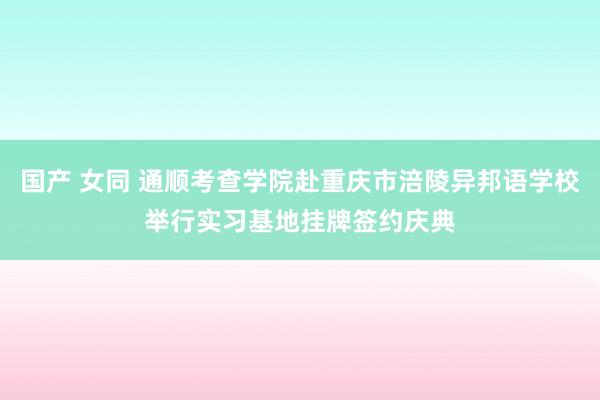 国产 女同 通顺考查学院赴重庆市涪陵异邦语学校举行实习基地挂牌签约庆典