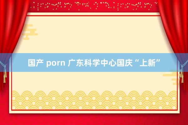 国产 porn 广东科学中心国庆“上新”