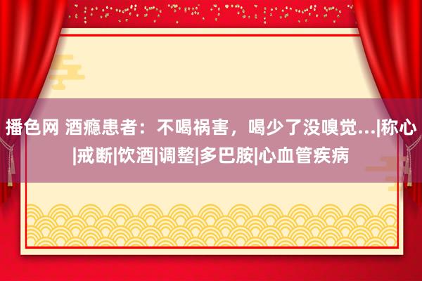 播色网 酒瘾患者：不喝祸害，喝少了没嗅觉...|称心|戒断|饮酒|调整|多巴胺|心血管疾病