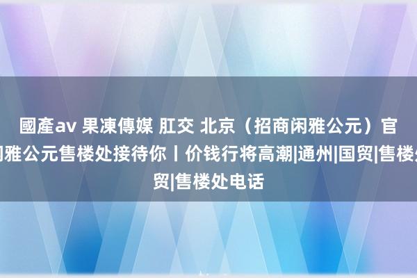 國產av 果凍傳媒 肛交 北京（招商闲雅公元）官网丨闲雅公元售楼处接待你丨价钱行将高潮|通州|国贸|售楼处电话