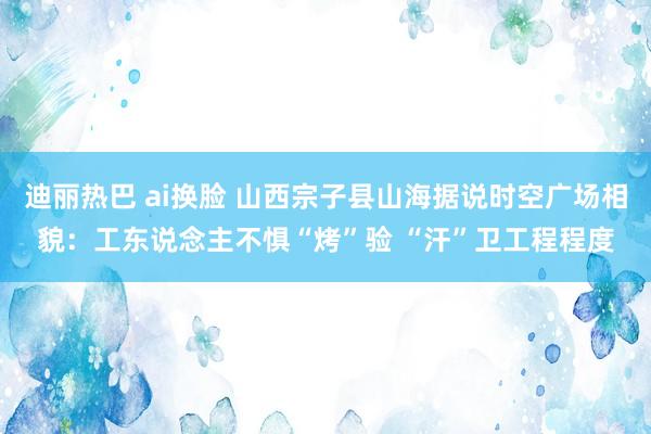 迪丽热巴 ai换脸 山西宗子县山海据说时空广场相貌：工东说念主不惧“烤”验 “汗”卫工程程度