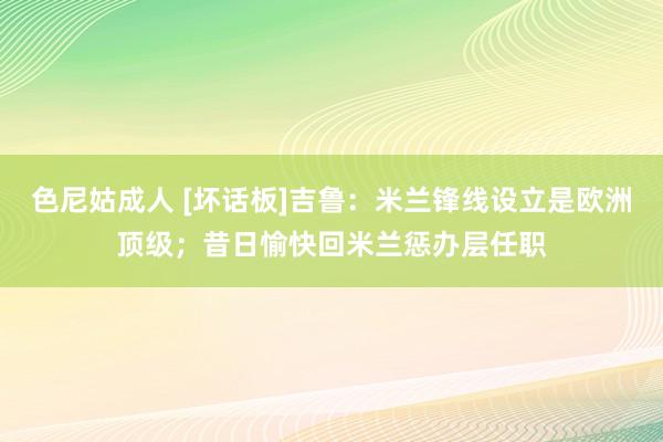 色尼姑成人 [坏话板]吉鲁：米兰锋线设立是欧洲顶级；昔日愉快回米兰惩办层任职